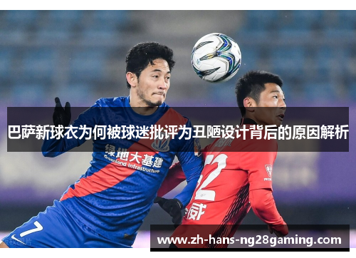 巴萨新球衣为何被球迷批评为丑陋设计背后的原因解析