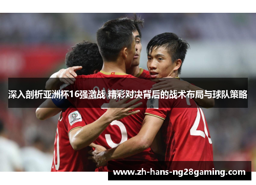 深入剖析亚洲杯16强激战 精彩对决背后的战术布局与球队策略