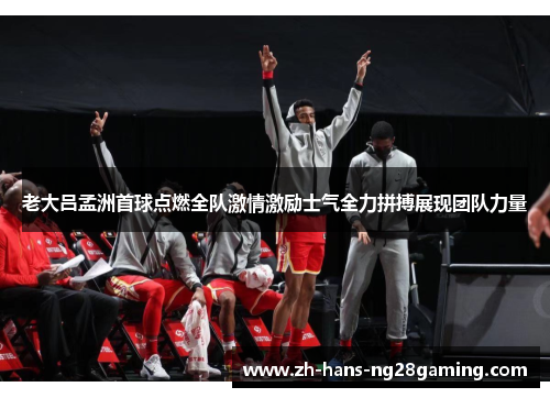 老大吕孟洲首球点燃全队激情激励士气全力拼搏展现团队力量