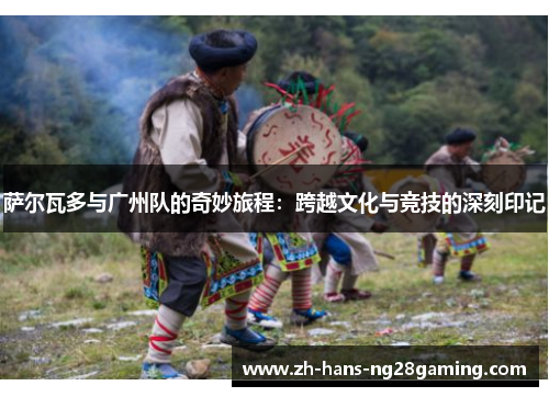 萨尔瓦多与广州队的奇妙旅程：跨越文化与竞技的深刻印记