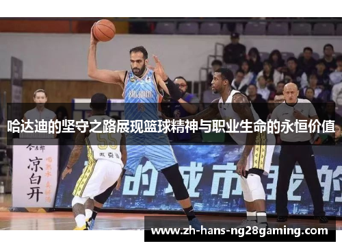 哈达迪的坚守之路展现篮球精神与职业生命的永恒价值