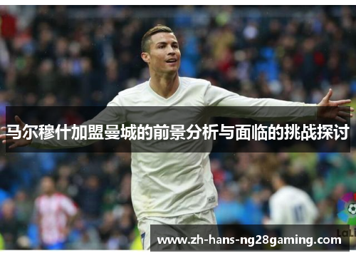 马尔穆什加盟曼城的前景分析与面临的挑战探讨 马尔穆什加盟曼城的前景分析与面临的挑战探讨