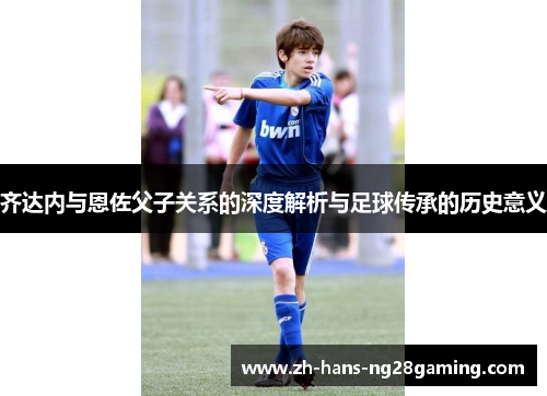 齐达内与恩佐父子关系的深度解析与足球传承的历史意义