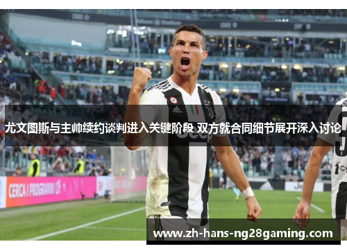 尤文图斯与主帅续约谈判进入关键阶段 双方就合同细节展开深入讨论