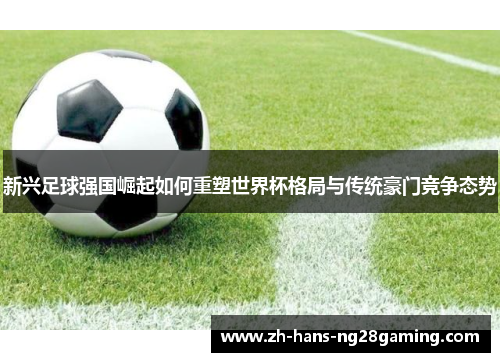 新兴足球强国崛起如何重塑世界杯格局与传统豪门竞争态势 新兴足球强国崛起如何重塑世界杯格局与传统豪门竞争态势