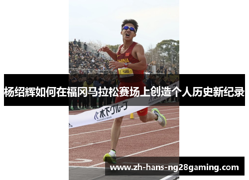 杨绍辉如何在福冈马拉松赛场上创造个人历史新纪录 杨绍辉如何在福冈马拉松赛场上创造个人历史新纪录