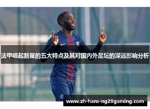 法甲崛起新星的五大特点及其对国内外足坛的深远影响分析 法甲崛起新星的五大特点及其对国内外足坛的深远影响分析