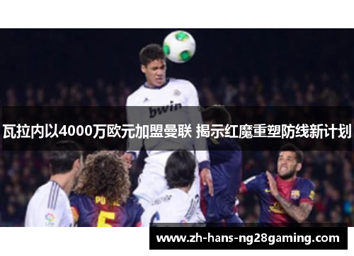 瓦拉内以4000万欧元加盟曼联 揭示红魔重塑防线新计划 瓦拉内以4000万欧元加盟曼联 揭示红魔重塑防线新计划
