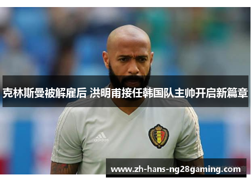克林斯曼被解雇后 洪明甫接任韩国队主帅开启新篇章 克林斯曼被解雇后 洪明甫接任韩国队主帅开启新篇章